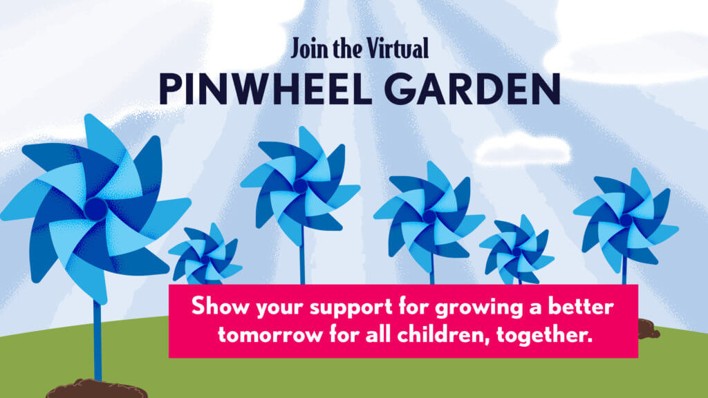 Join the Virtual PINWHEEL GARDEN. Show your support for growing a better tomorrow for all children, together.